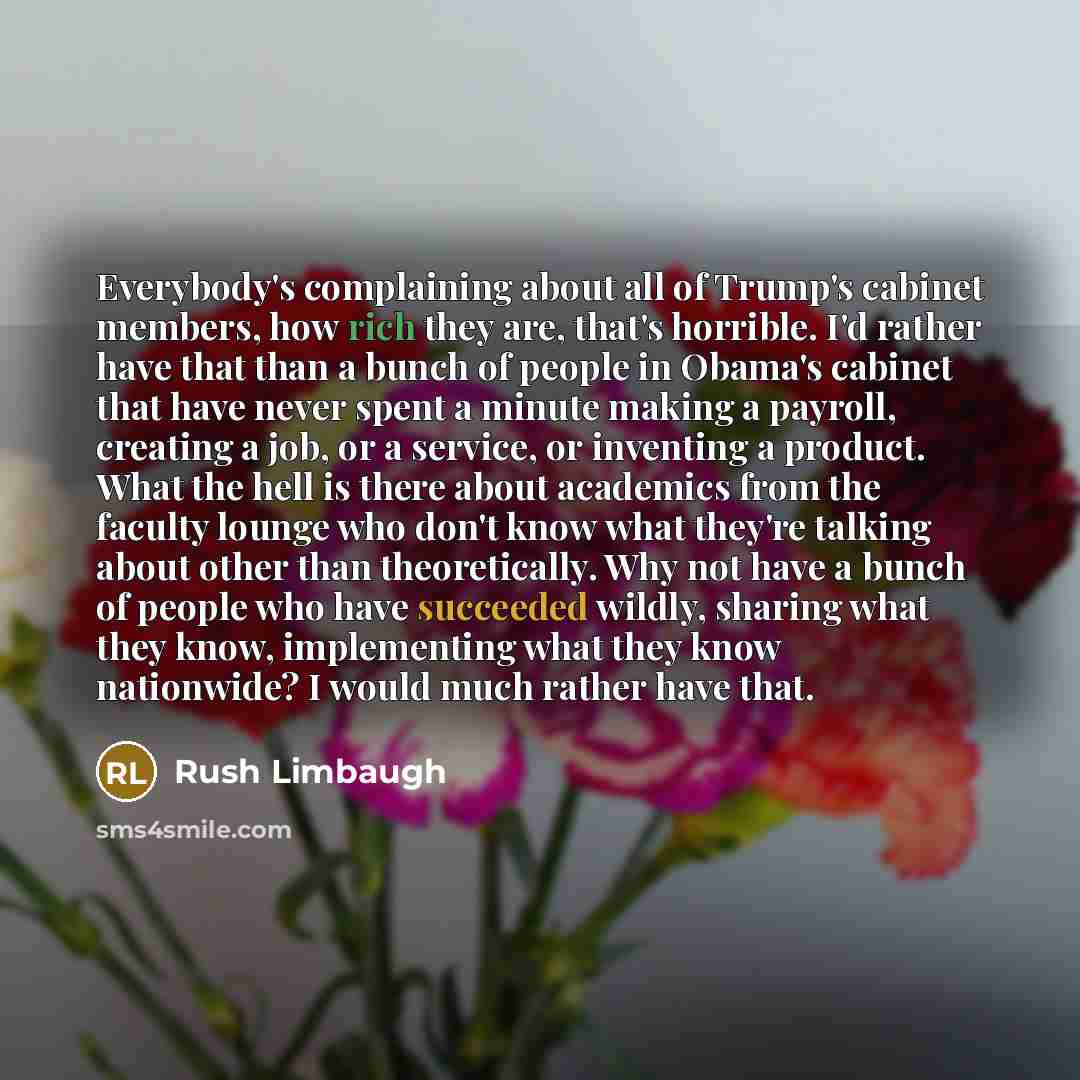 “Everybody's complaining about all of Trump's cabinet members, how rich they are, that's horrible. I'd rather have that than a bunch of people in Obama's cabinet that have never spent a minute making a payroll, creating a job, or a service, or inventing a product. What the hell is there about…” quote by Rush Limbaugh