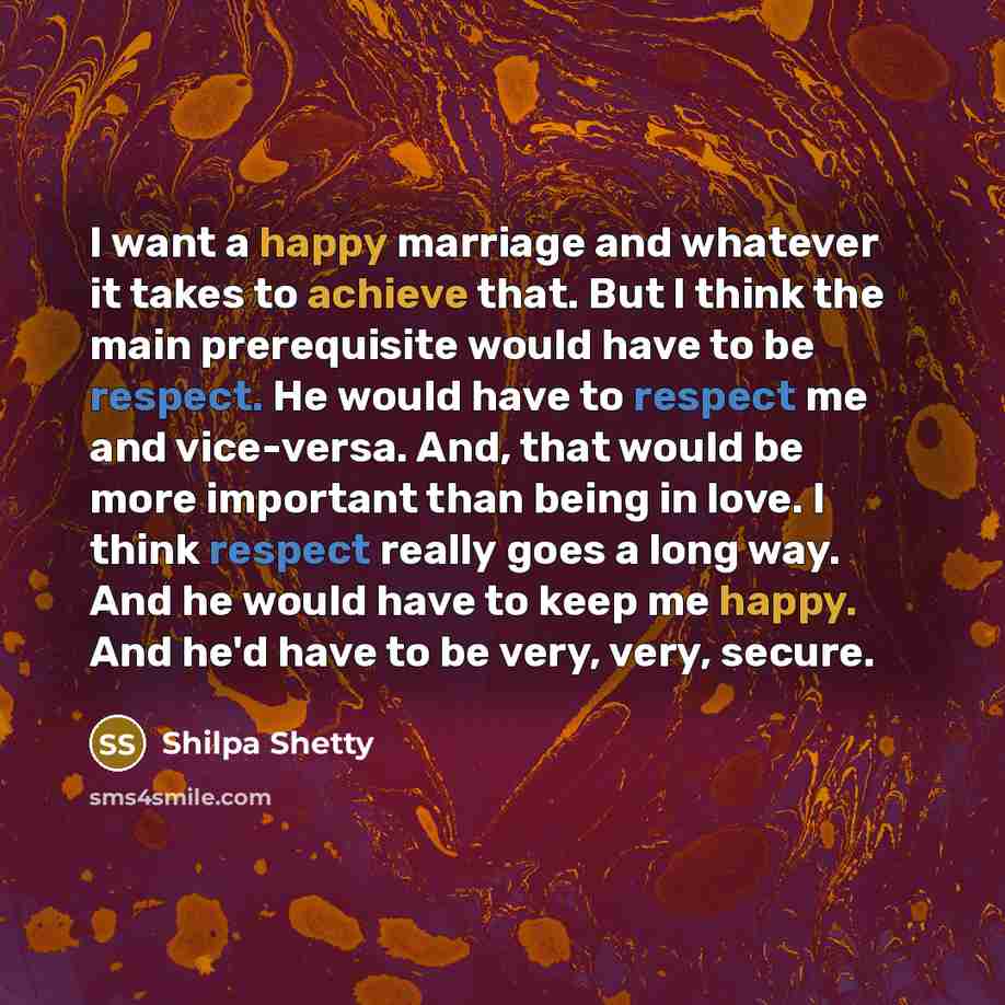 “I want a happy marriage and whatever it takes to achieve that. But I think the main prerequisite would have to be respect. He would have to respect me and vice-versa. And, that would be more important than being in love. I think respect really goes a long way. And he would have to keep me happy…” quote by Shilpa Shetty