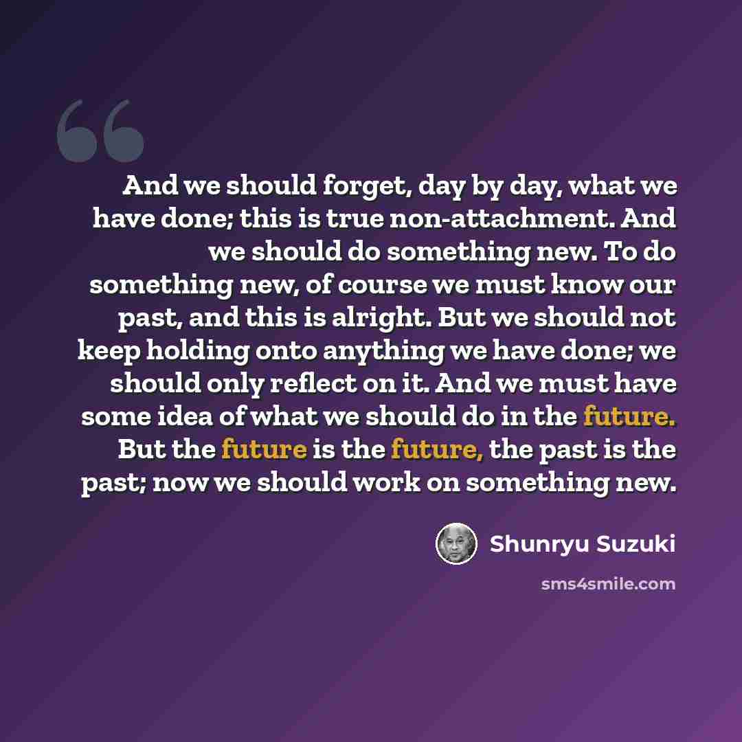 “And we should forget, day by day, what we have done; this is true non-attachment. And we should do something new. To do something new, of course we must know our past, and this is alright. But we should not keep holding onto anything we have done; we should only reflect on it. And we must have…” quote by Shunryu Suzuki
