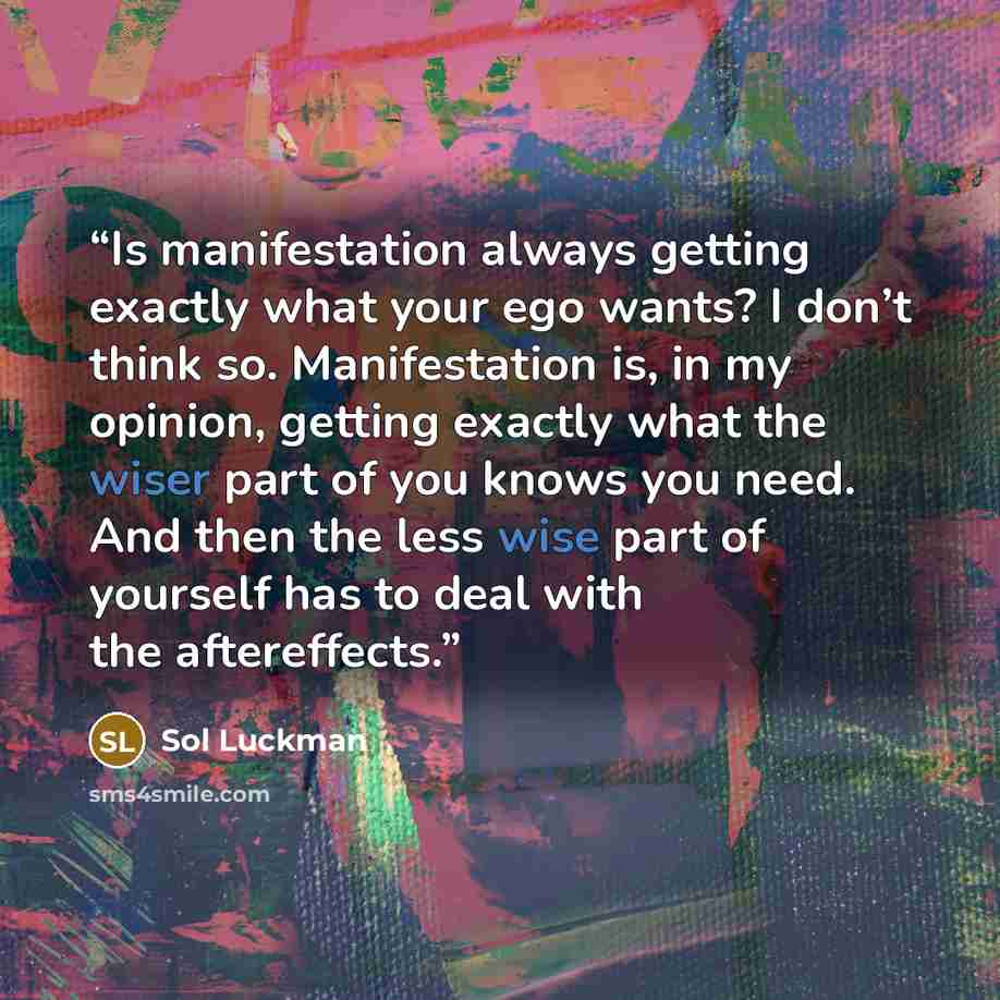 “Is manifestation always getting exactly what your ego wants? I don’t think so. Manifestation is, in my opinion, getting exactly what the wiser part of you knows you need. And then the less wise part of yourself has to deal with the aftereffects.” quote by Sol Luckman
