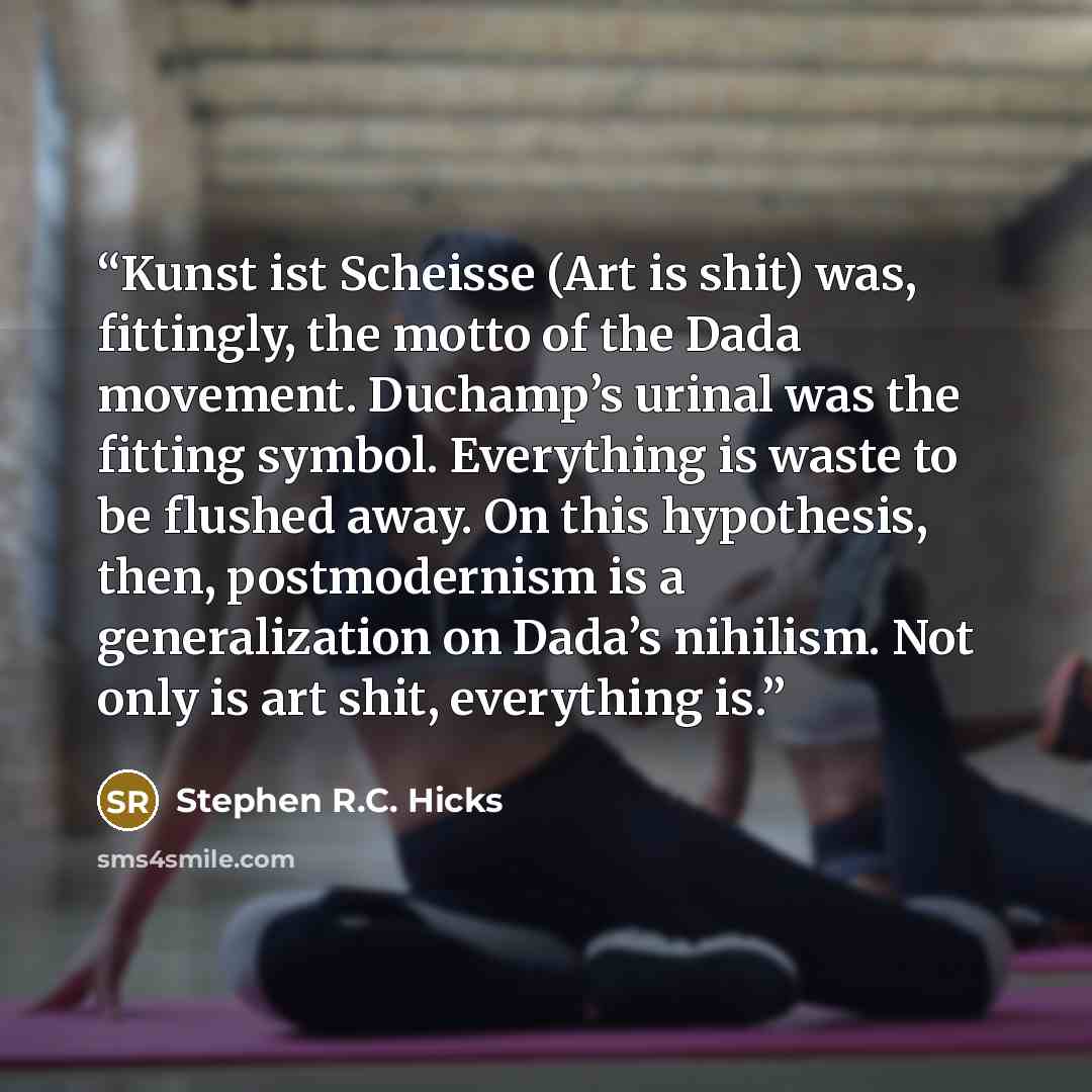 “Kunst ist Scheisse (Art is shit) was, fittingly, the motto of the Dada movement. Duchamp’s urinal was the fitting symbol. Everything is waste to be flushed away. On this hypothesis, then, postmodernism is a generalization on Dada’s nihilism. Not only is art shit, everything is.” quote by Stephen R.C. Hicks