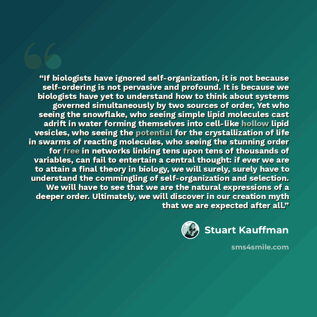 “If biologists have ignored self-organization, it is not because self-ordering is not pervasive and profound. It is because we biologists have yet to understand how to think about systems governed simultaneously by two sources of order, Yet who seeing the snowflake, who seeing simple lipid…” quote by Stuart Kauffman
