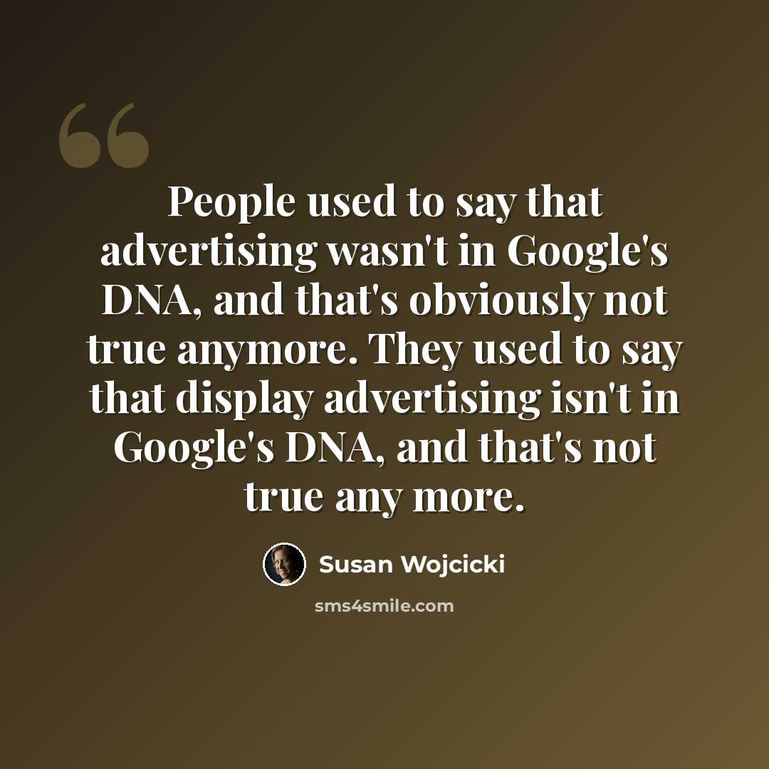 “People used to say that advertising wasn't in Google's DNA, and that's obviously not true anymore. They used to say that display advertising isn't in Google's DNA, and that's not true any more.” quote by Susan Wojcicki