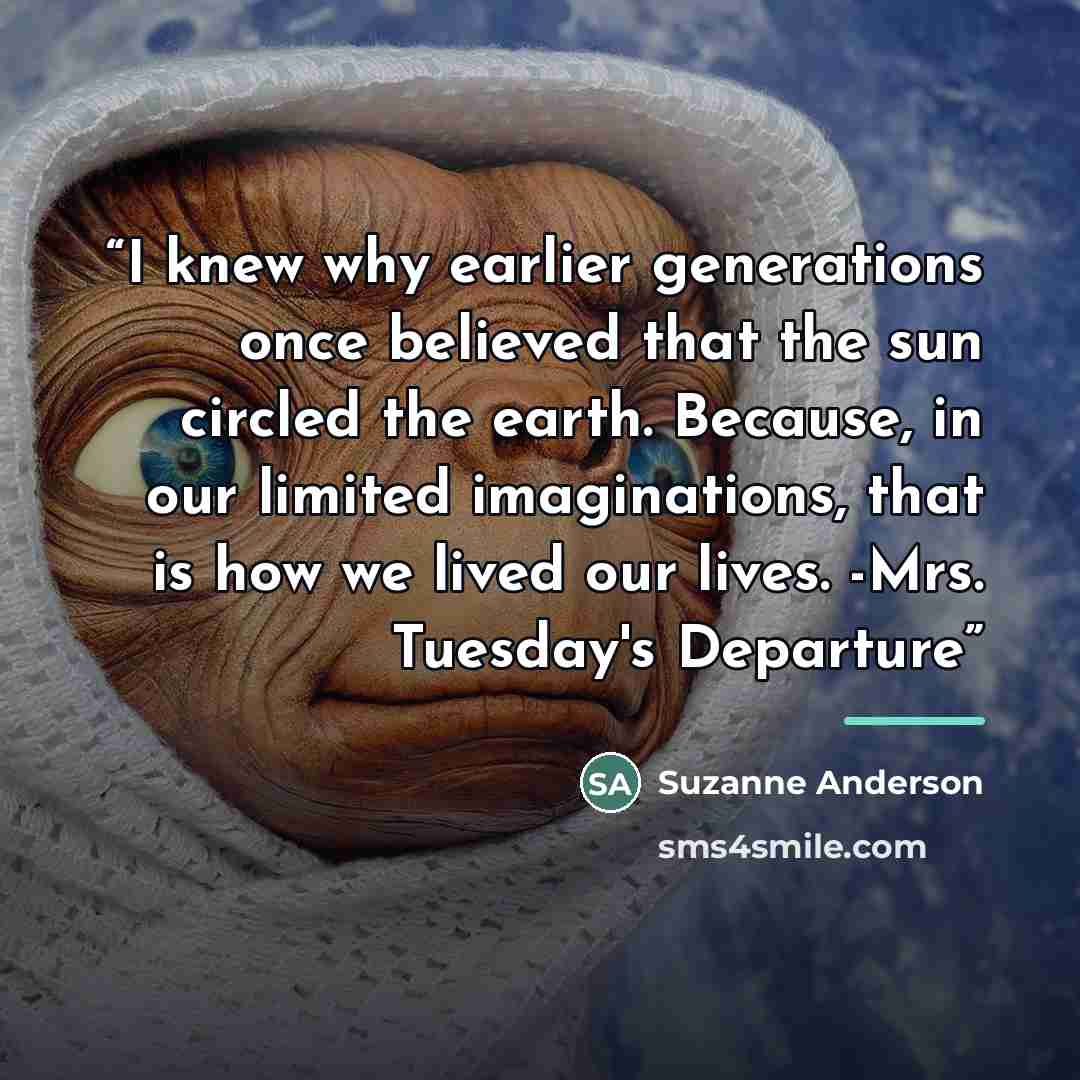 “I knew why earlier generations once believed that the sun circled the earth. Because, in our limited imaginations, that is how we lived our lives. -Mrs. Tuesday's Departure” quote by Suzanne Anderson