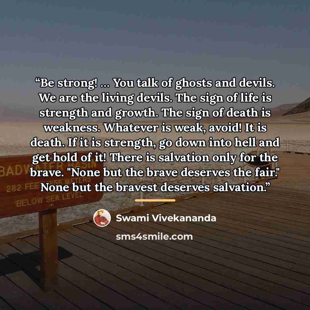 “Be strong! … You talk of ghosts and devils. We are the living devils. The sign of life is strength and growth. The sign of death is weakness. Whatever is weak, avoid! It is death. If it is strength, go down into hell and get hold of it! There is salvation only for the brave. "None but the brave…” quote by Swami Vivekananda