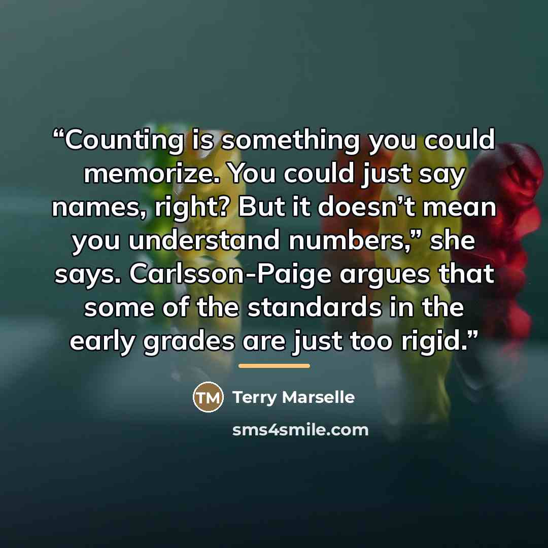 “Counting is something you could memorize. You could just say names, right? But it doesn’t mean you understand numbers,” she says. Carlsson-Paige argues that some of the standards in the early grades are just too rigid.” quote by Terry Marselle