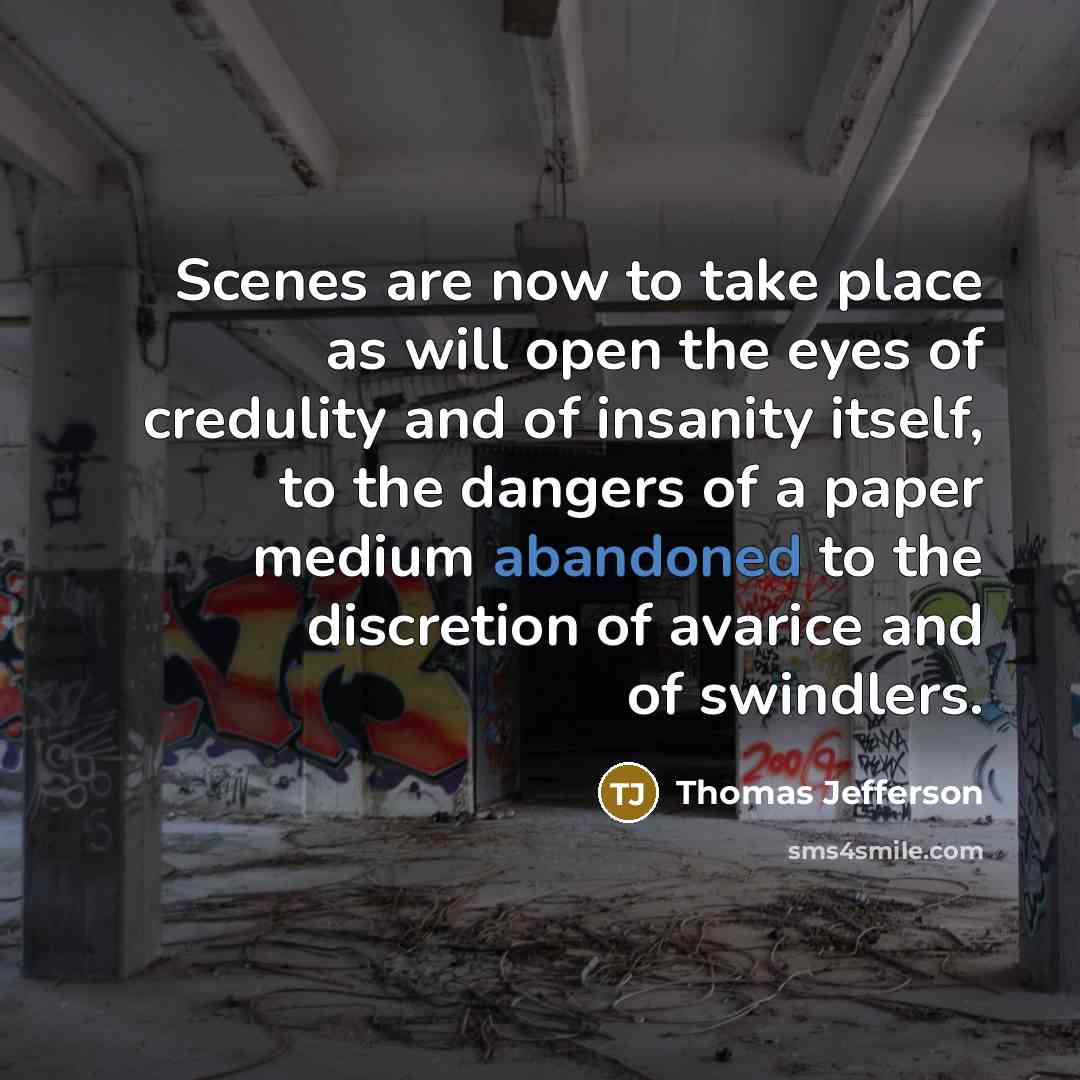 “Scenes are now to take place as will open the eyes of credulity and of insanity itself, to the dangers of a paper medium abandoned to the discretion of avarice and of swindlers.” quote by Thomas Jefferson