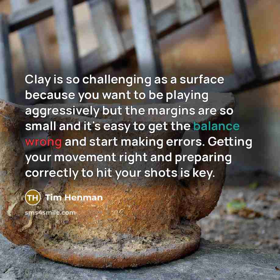 “Clay is so challenging as a surface because you want to be playing aggressively but the margins are so small and it's easy to get the balance wrong and start making errors. Getting your movement right and preparing correctly to hit your shots is key.” quote by Tim Henman