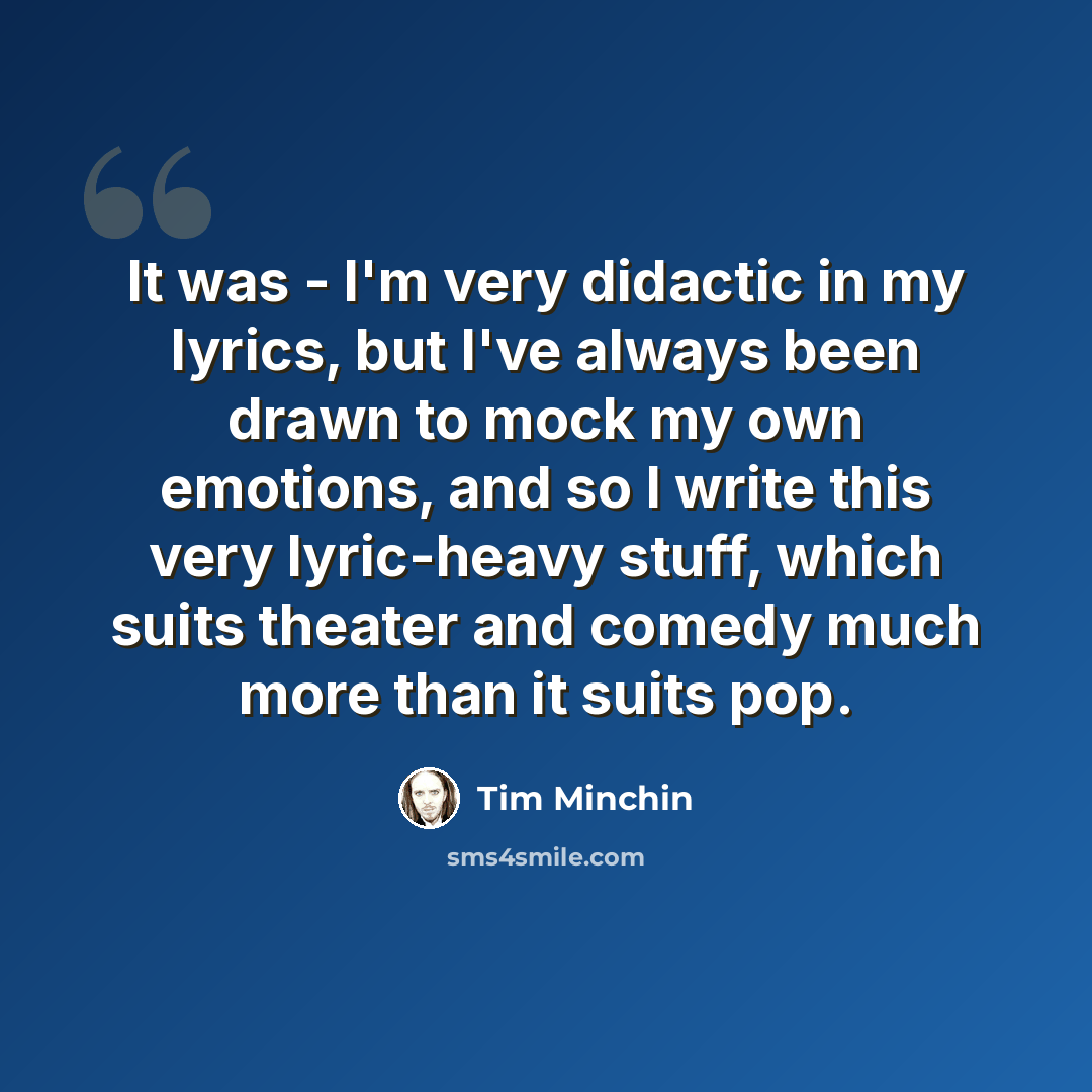 “It was - I'm very didactic in my lyrics, but I've always been drawn to mock my own emotions, and so I write this very lyric-heavy stuff, which suits theater and comedy much more than it suits pop.” quote by Tim Minchin