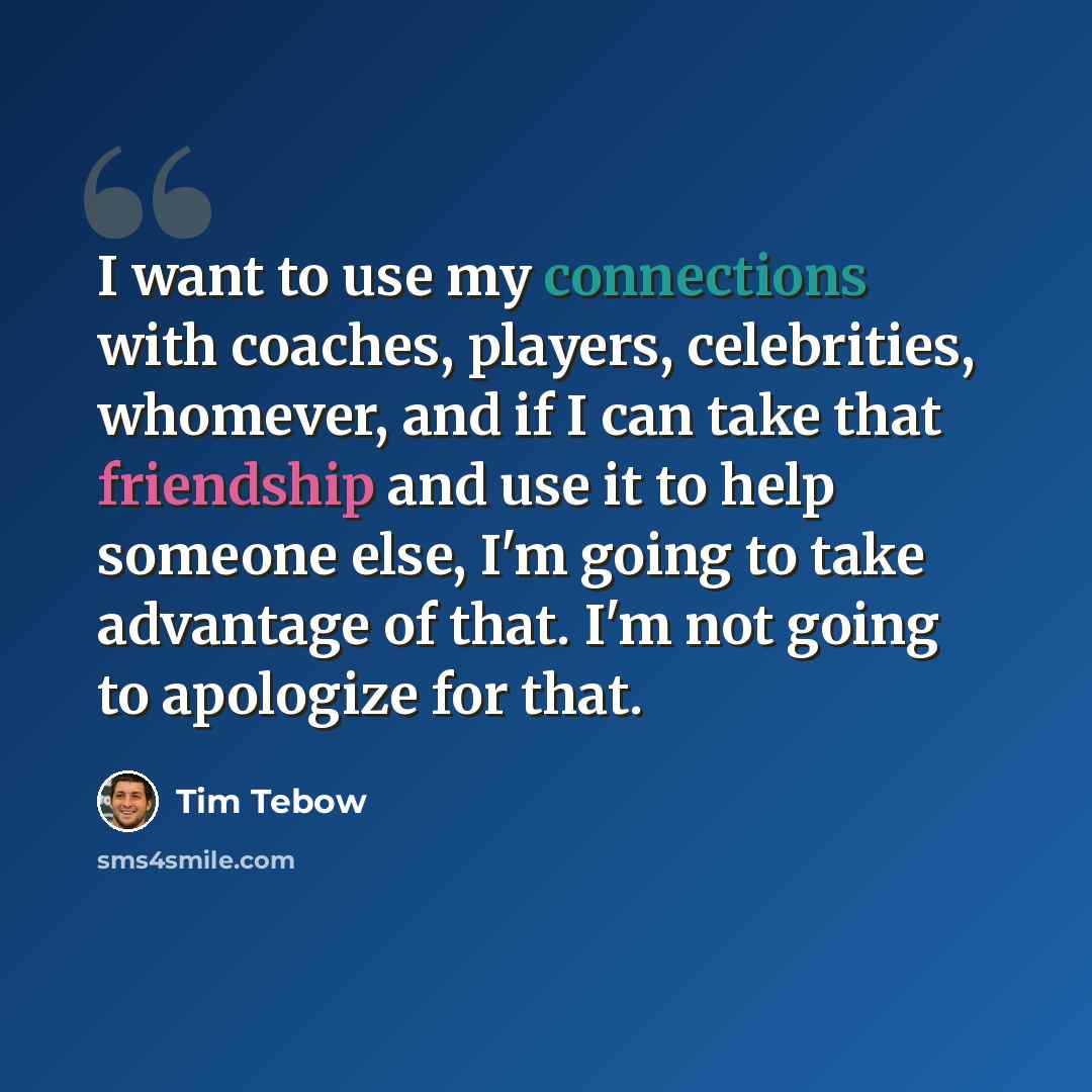 “I want to use my connections with coaches, players, celebrities, whomever, and if I can take that friendship and use it to help someone else, I'm going to take advantage of that. I'm not going to apologize for that.” quote by Tim Tebow