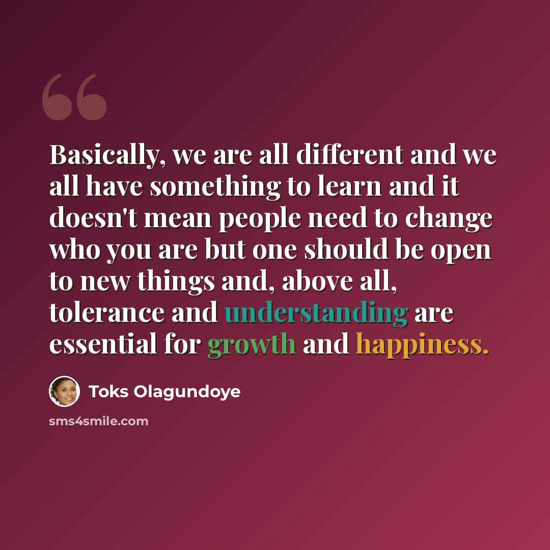 “Basically, we are all different and we all have something to learn and it doesn't mean people need to change who you are but one should be open to new things and, above all, tolerance and understanding are essential for growth and happiness.” quote by Toks Olagundoye