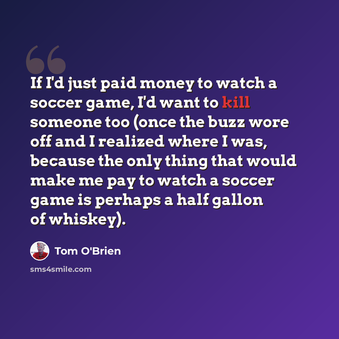 “If I'd just paid money to watch a soccer game, I'd want to kill someone too (once the buzz wore off and I realized where I was, because the only thing that would make me pay to watch a soccer game is perhaps a half gallon of whiskey).” quote by Tom O'Brien