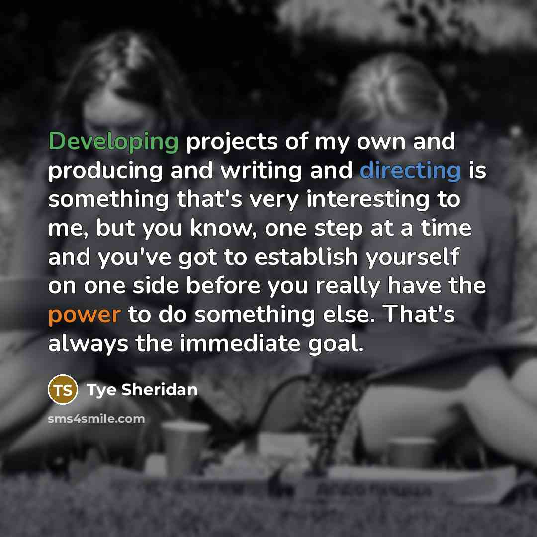 “Developing projects of my own and producing and writing and directing is something that's very interesting to me, but you know, one step at a time and you've got to establish yourself on one side before you really have the power to do something else. That's always the immediate goal.” quote by Tye Sheridan