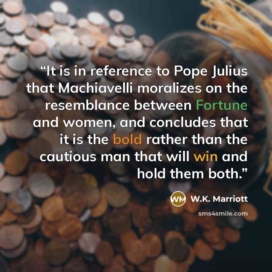 “It is in reference to Pope Julius that Machiavelli moralizes on the resemblance between Fortune and women, and concludes that it is the bold rather than the cautious man that will win and hold them both.” quote by W.K. Marriott