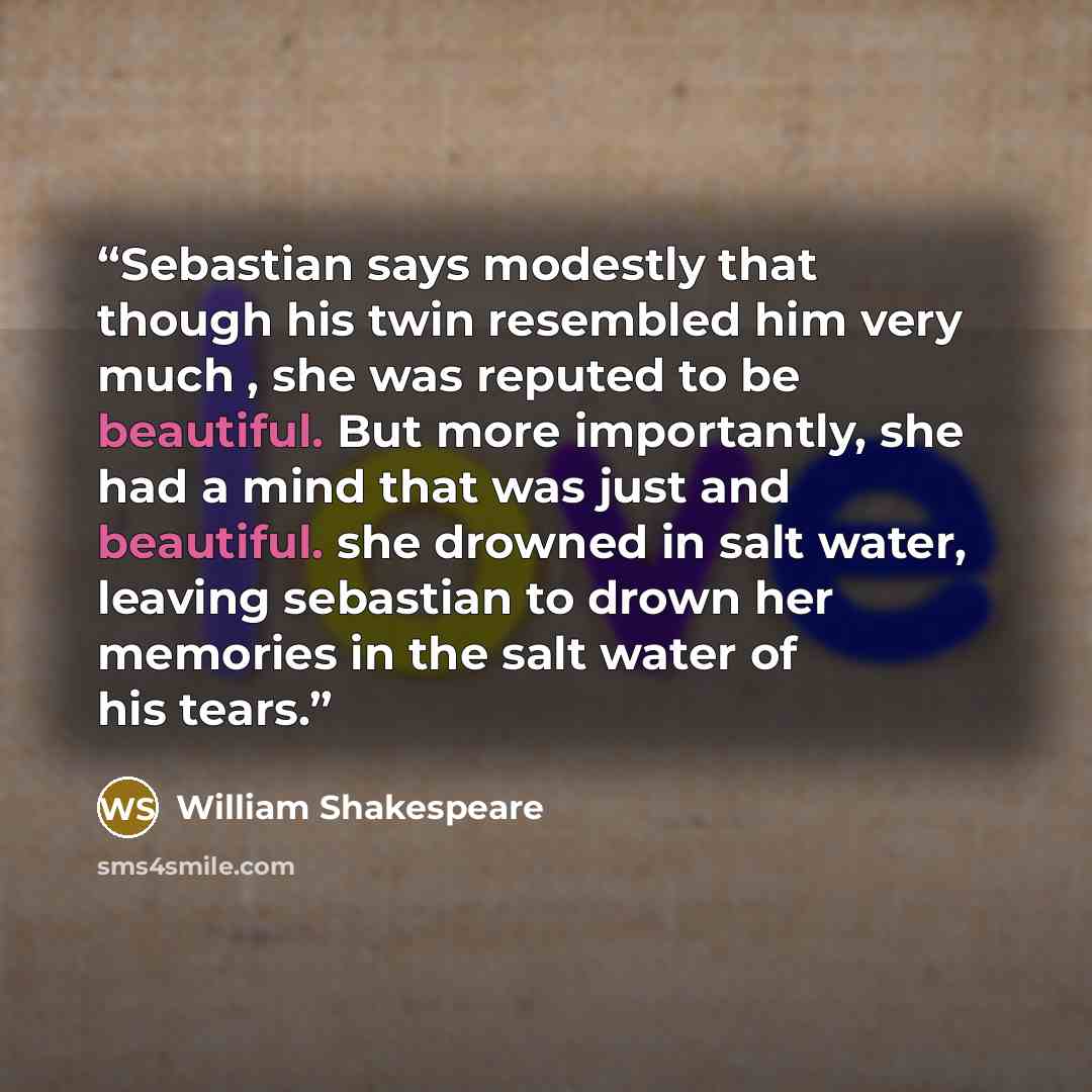 “Sebastian says modestly that though his twin resembled him very much , she was reputed to be beautiful. But more importantly, she had a mind that was just and beautiful. she drowned in salt water, leaving sebastian to drown her memories in the salt water of his tears.” quote by William Shakespeare