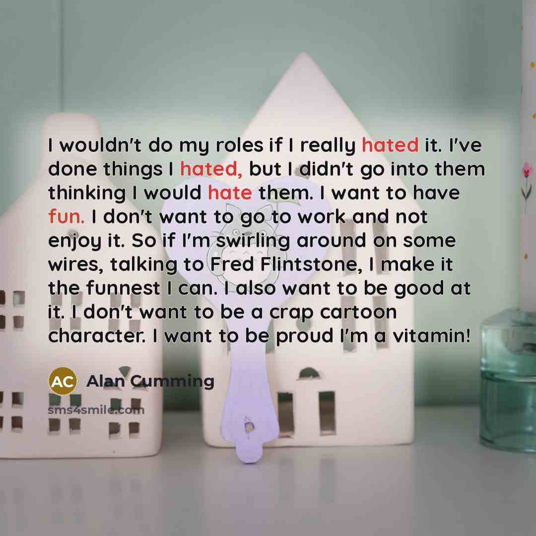 “I wouldn't do my roles if I really hated it. I've done things I hated, but I didn't go into them thinking I would hate them. I want to have fun. I don't want to go to work and not enjoy it. So if I'm swirling around on some wires, talking to Fred Flintstone, I make it the funnest I can. I also…” quote by Alan Cumming