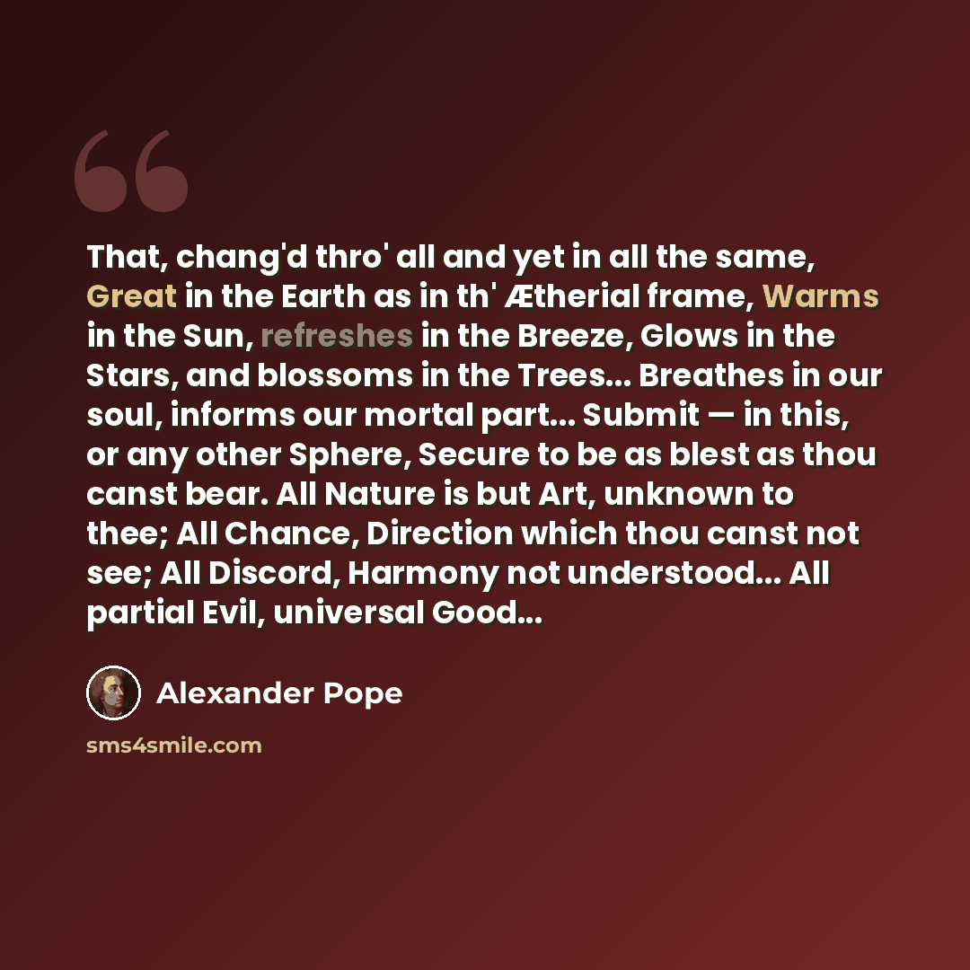 “That, chang'd thro' all and yet in all the same, Great in the Earth as in th' Ætherial frame, Warms in the Sun, refreshes in the Breeze, Glows in the Stars, and blossoms in the Trees... Breathes in our soul, informs our mortal part... Submit — in this, or any other Sphere, Secure to be as blest as…” quote by Alexander Pope
