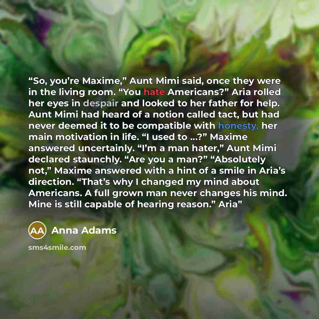 “So, you’re Maxime,” Aunt Mimi said, once they were in the living room. “You hate Americans?” Aria rolled her eyes in despair and looked to her father for help. Aunt Mimi had heard of a notion called tact, but had never deemed it to be compatible with honesty, her main motivation in life. “I used…” quote by Anna Adams