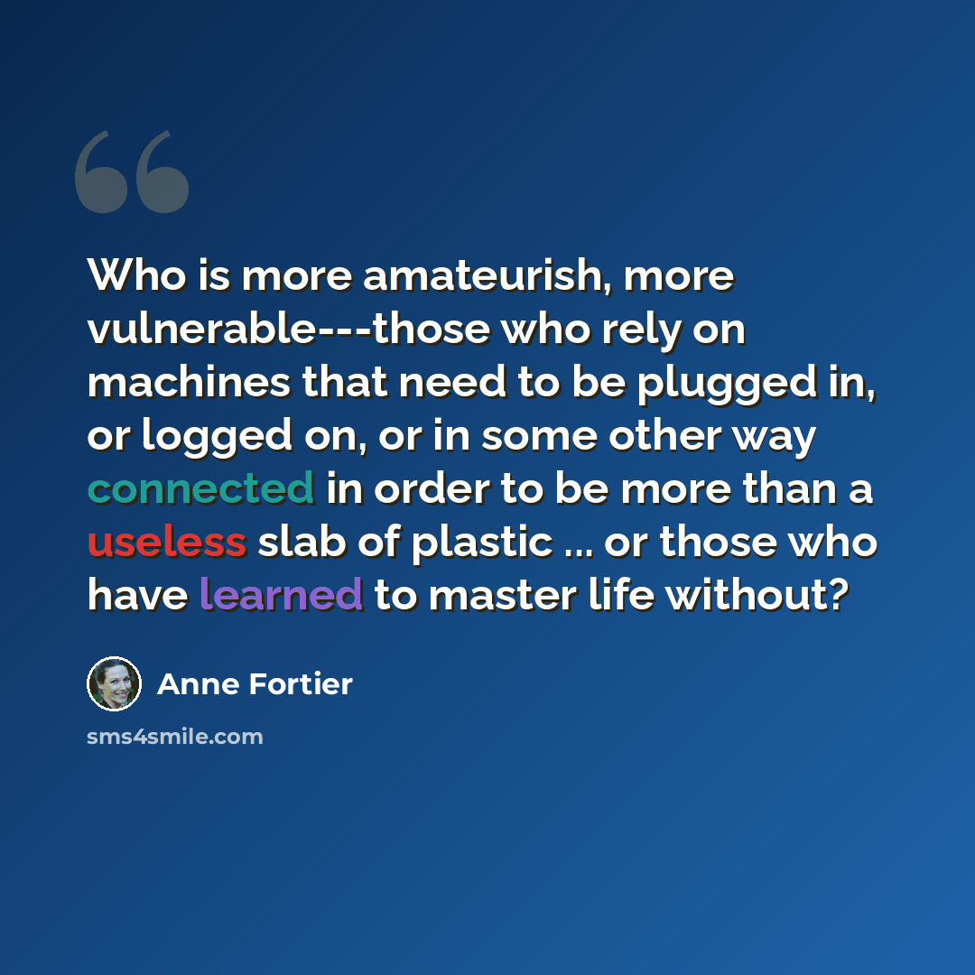 “Who is more amateurish, more vulnerable---those who rely on machines that need to be plugged in, or logged on, or in some other way connected in order to be more than a useless slab of plastic ... or those who have learned to master life without?” quote by Anne Fortier