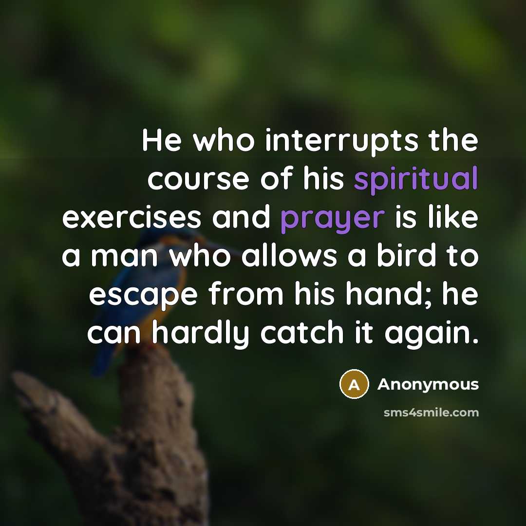 “He who interrupts the course of his spiritual exercises and prayer is like a man who allows a bird to escape from his hand; he can hardly catch it again.” quote by Anonymous