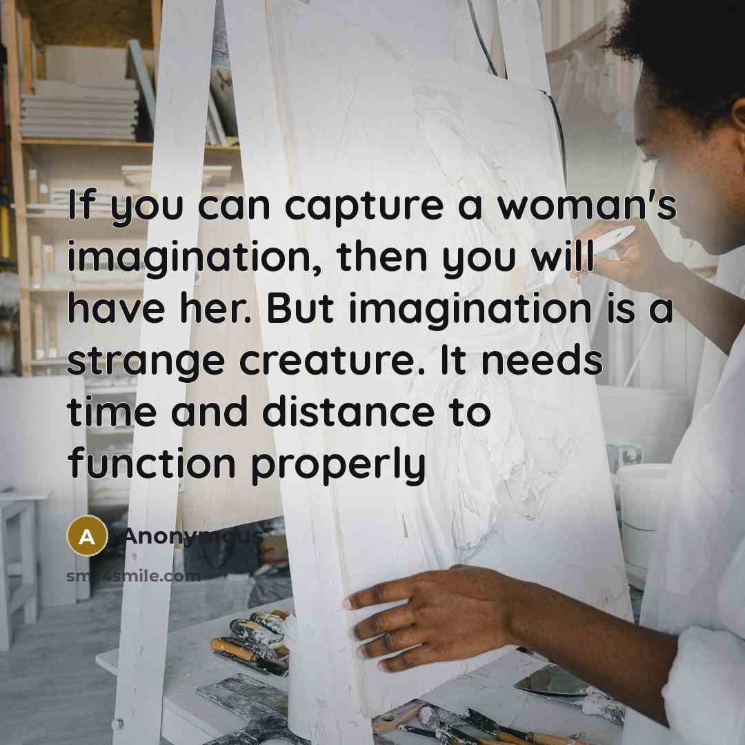 “If you can capture a woman's imagination, then you will have her. But imagination is a strange creature. It needs time and distance to function properly” quote by Anonymous