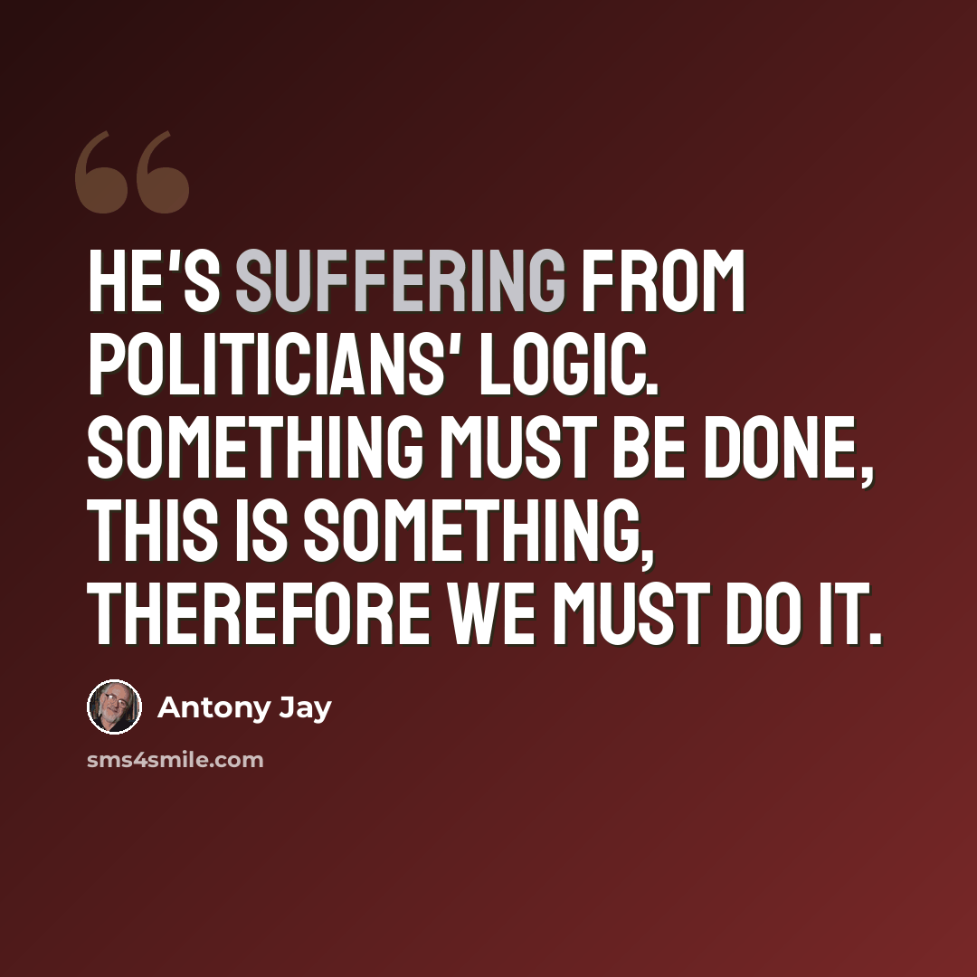 “He's suffering from Politicians' Logic. Something must be done, this is something, therefore we must do it.” quote by Antony Jay