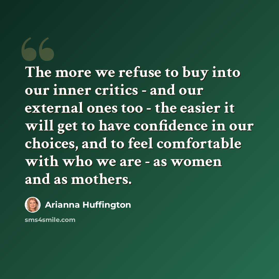 “The more we refuse to buy into our inner critics - and our external ones too - the easier it will get to have confidence in our choices, and to feel comfortable with who we are - as women and as mothers.” quote by Arianna Huffington