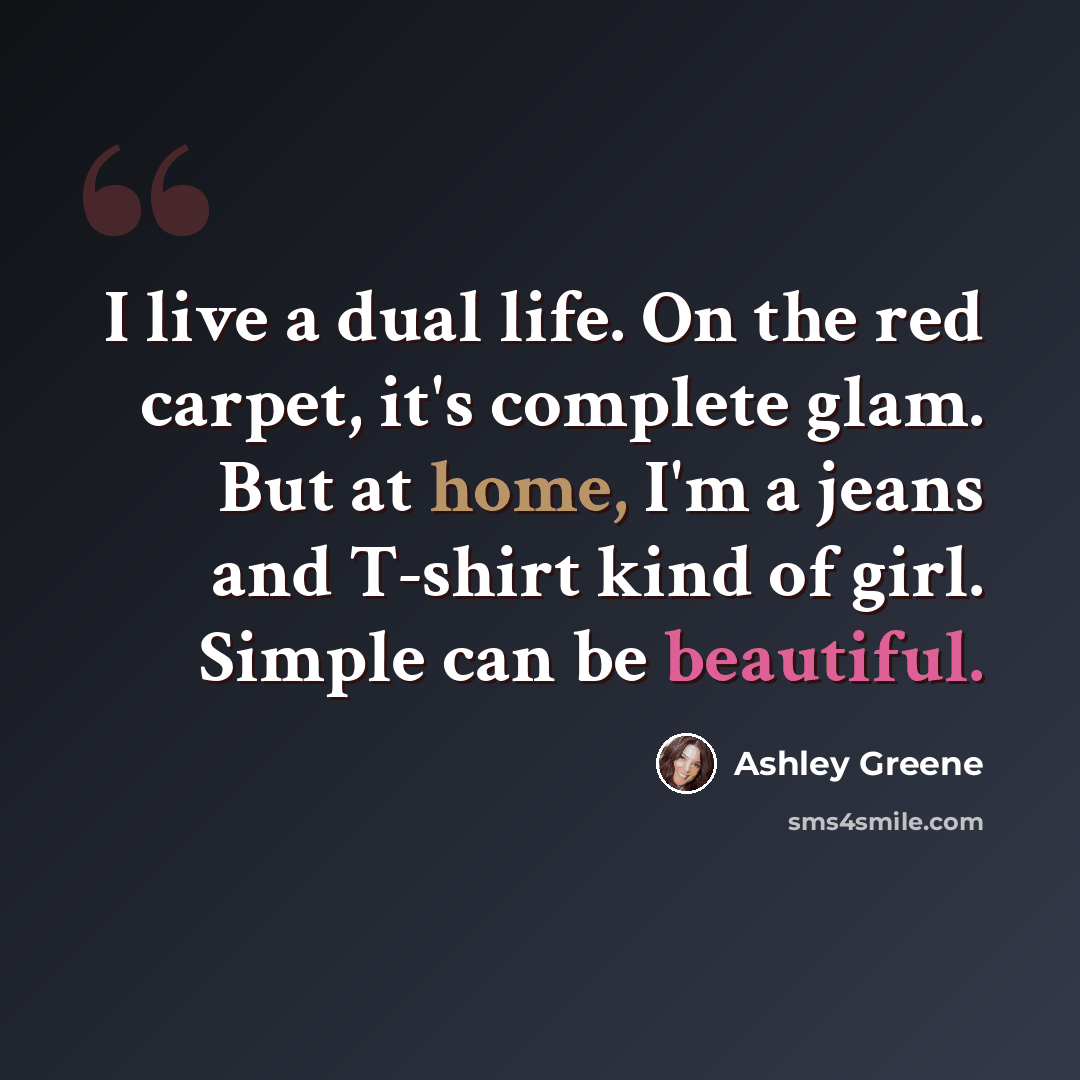 “I live a dual life. On the red carpet, it's complete glam. But at home, I'm a jeans and T-shirt kind of girl. Simple can be beautiful.” quote by Ashley Greene