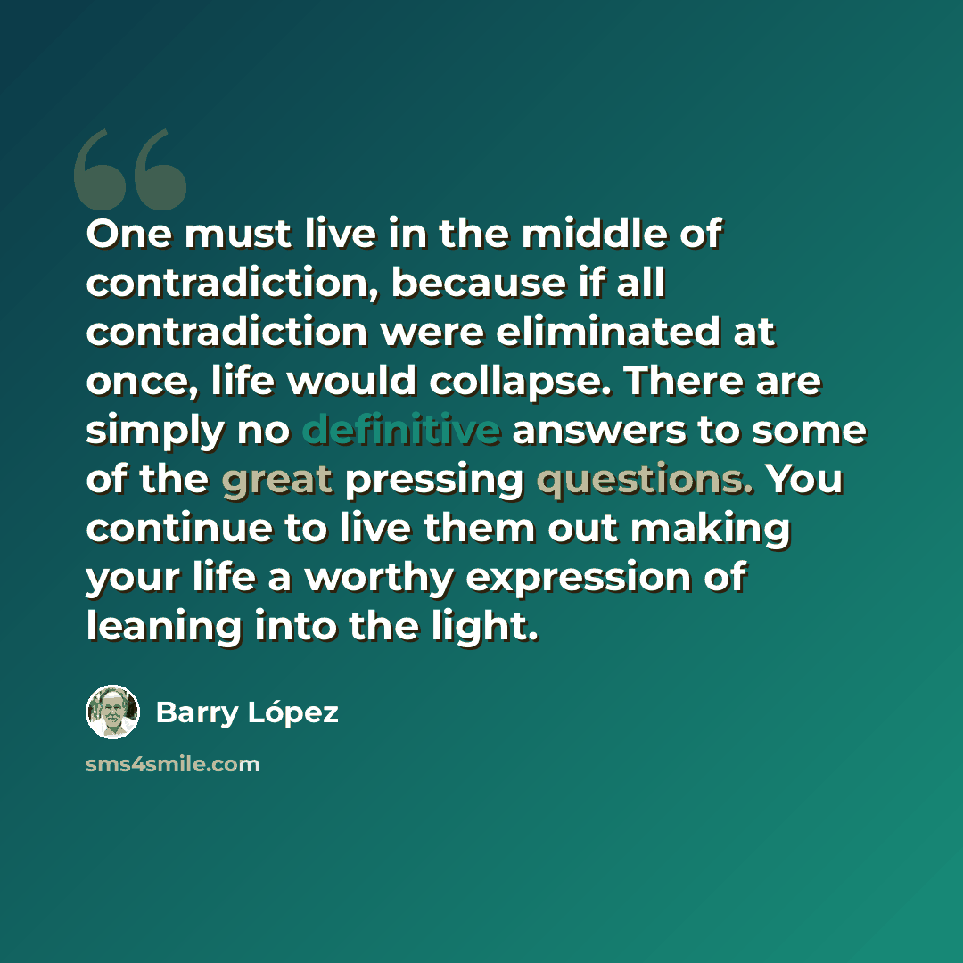 “One must live in the middle of contradiction, because if all contradiction were eliminated at once, life would collapse. There are simply no definitive answers to some of the great pressing questions. You continue to live them out making your life a worthy expression of leaning into the light.” quote by Barry Lopez