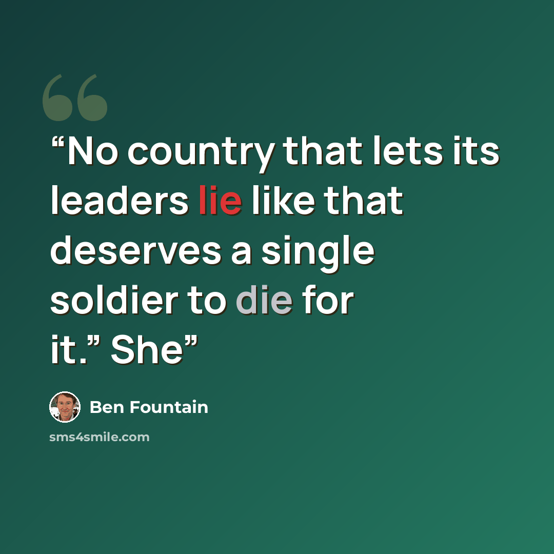 “No country that lets its leaders lie like that deserves a single soldier to die for it.” She” quote by Ben Fountain
