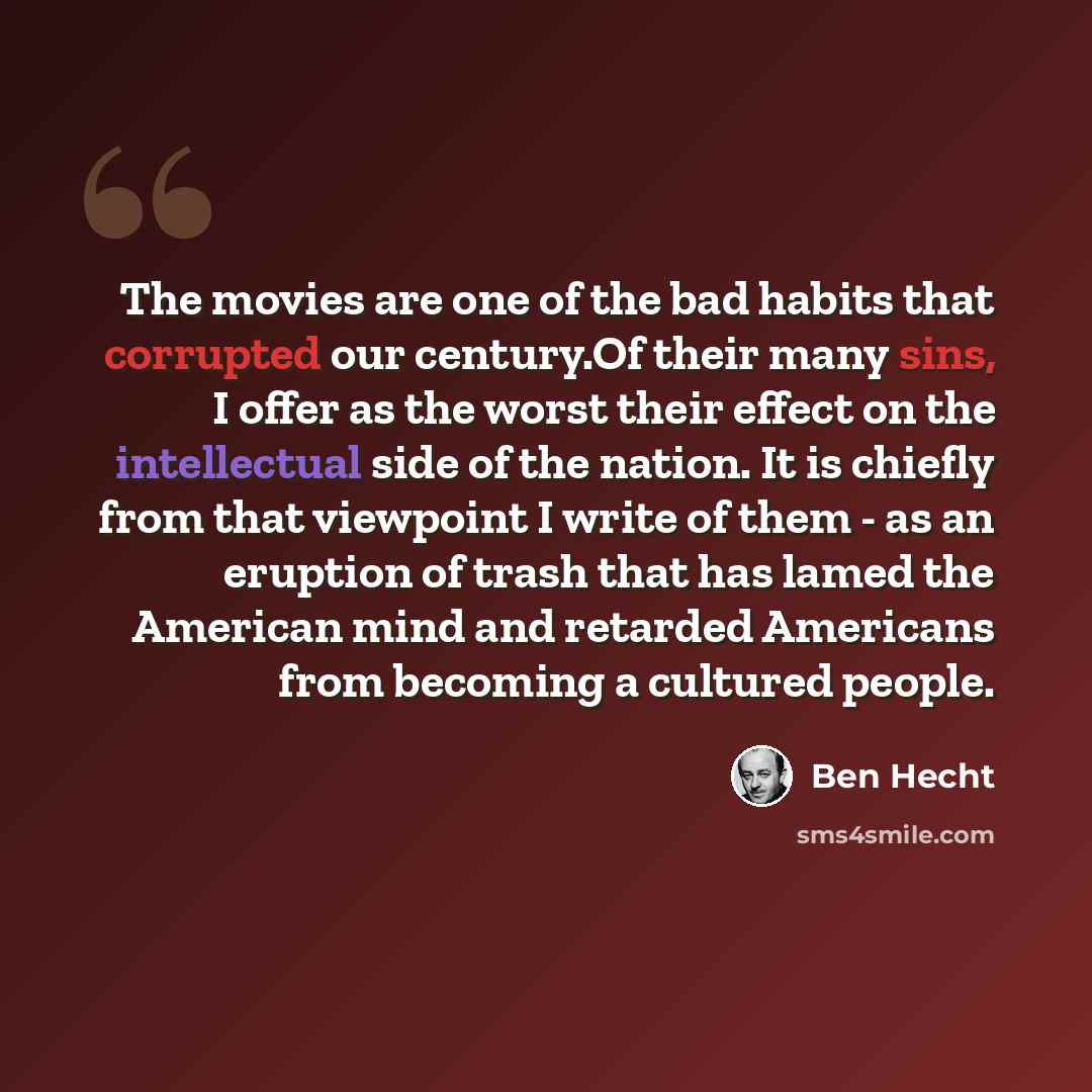 “The movies are one of the bad habits that corrupted our century.Of their many sins, I offer as the worst their effect on the intellectual side of the nation. It is chiefly from that viewpoint I write of them - as an eruption of trash that has lamed the American mind and retarded Americans from…” quote by Ben Hecht