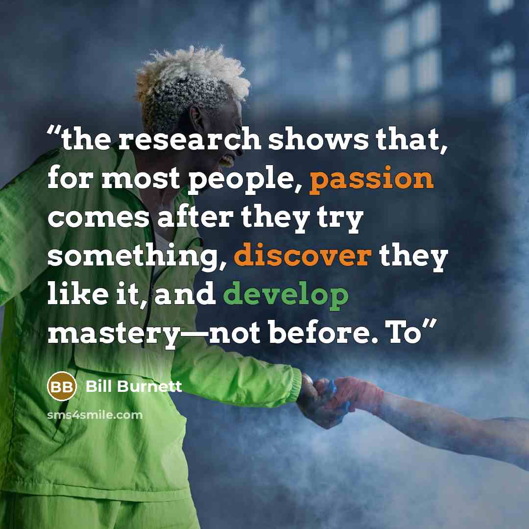 “the research shows that, for most people, passion comes after they try something, discover they like it, and develop mastery—not before. To” quote by Bill Burnett