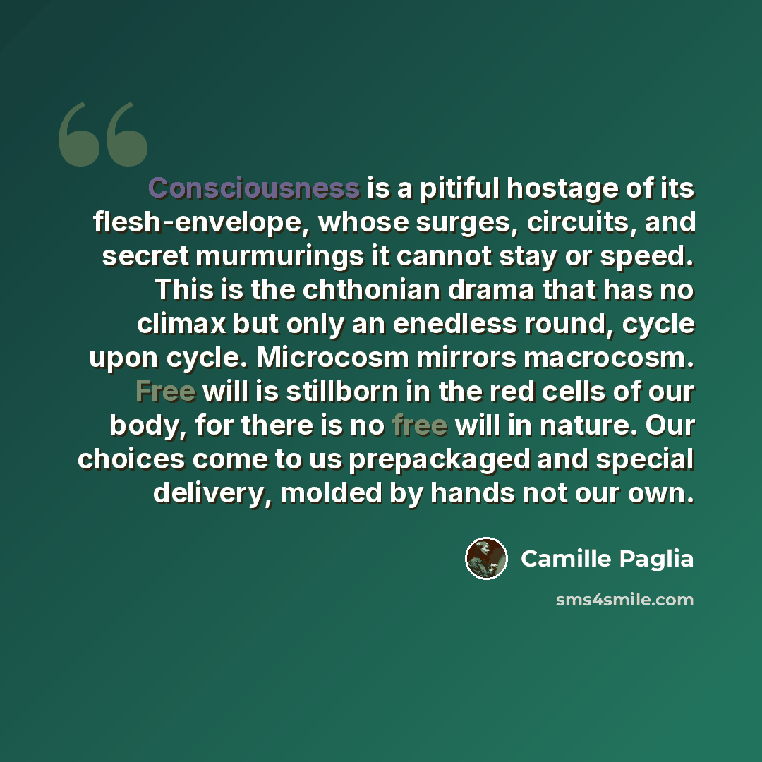 “Consciousness is a pitiful hostage of its flesh-envelope, whose surges, circuits, and secret murmurings it cannot stay or speed. This is the chthonian drama that has no climax but only an enedless round, cycle upon cycle. Microcosm mirrors macrocosm. Free will is stillborn in the red cells of our…” quote by Camille Paglia