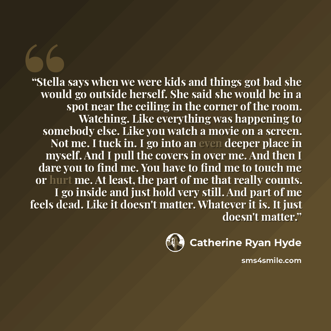 “Stella says when we were kids and things got bad she would go outside herself. She said she would be in a spot near the ceiling in the corner of the room. Watching. Like everything was happening to somebody else. Like you watch a movie on a screen. Not me. I tuck in. I go into an even deeper place…” quote by Catherine Ryan Hyde