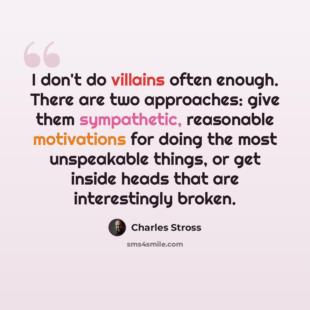 “I don't do villains often enough. There are two approaches: give them sympathetic, reasonable motivations for doing the most unspeakable things, or get inside heads that are interestingly broken.” quote by Charles Stross