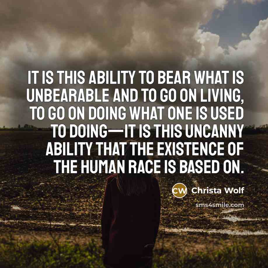 “It is this ability to bear what is unbearable and to go on living, to go on doing what one is used to doing—it is this uncanny ability that the existence of the human race is based on.” quote by Christa Wolf