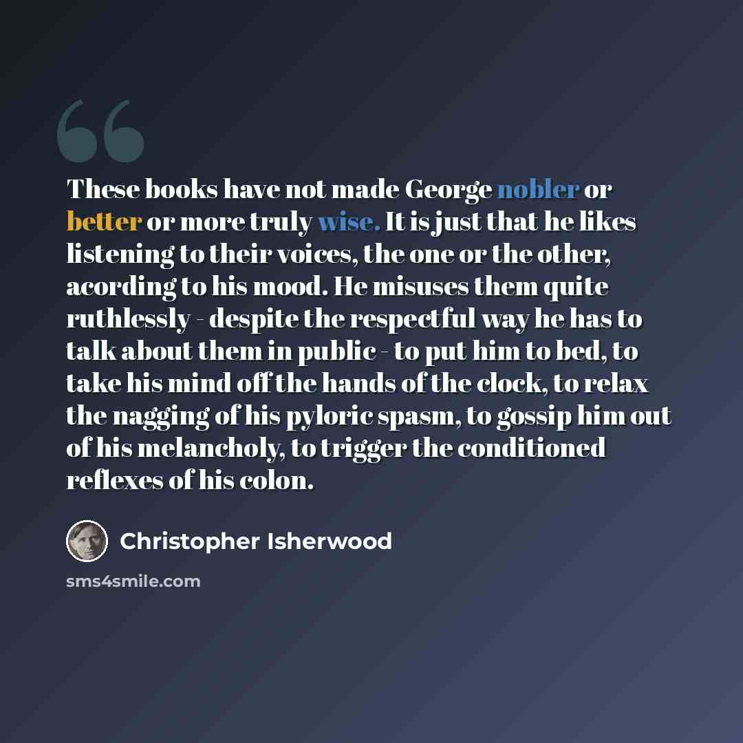 “These books have not made George nobler or better or more truly wise. It is just that he likes listening to their voices, the one or the other, acording to his mood. He misuses them quite ruthlessly - despite the respectful way he has to talk about them in public - to put him to bed, to take his…” quote by Christopher Isherwood