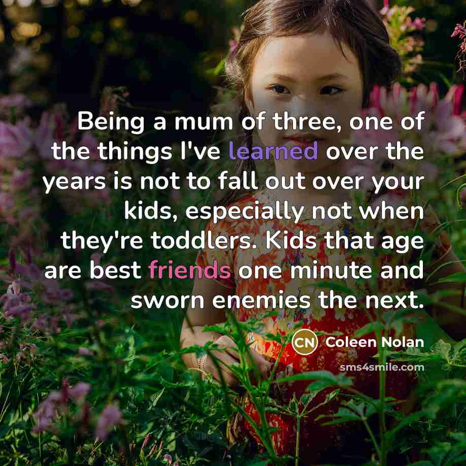 “Being a mum of three, one of the things I've learned over the years is not to fall out over your kids, especially not when they're toddlers. Kids that age are best friends one minute and sworn enemies the next.” quote by Coleen Nolan