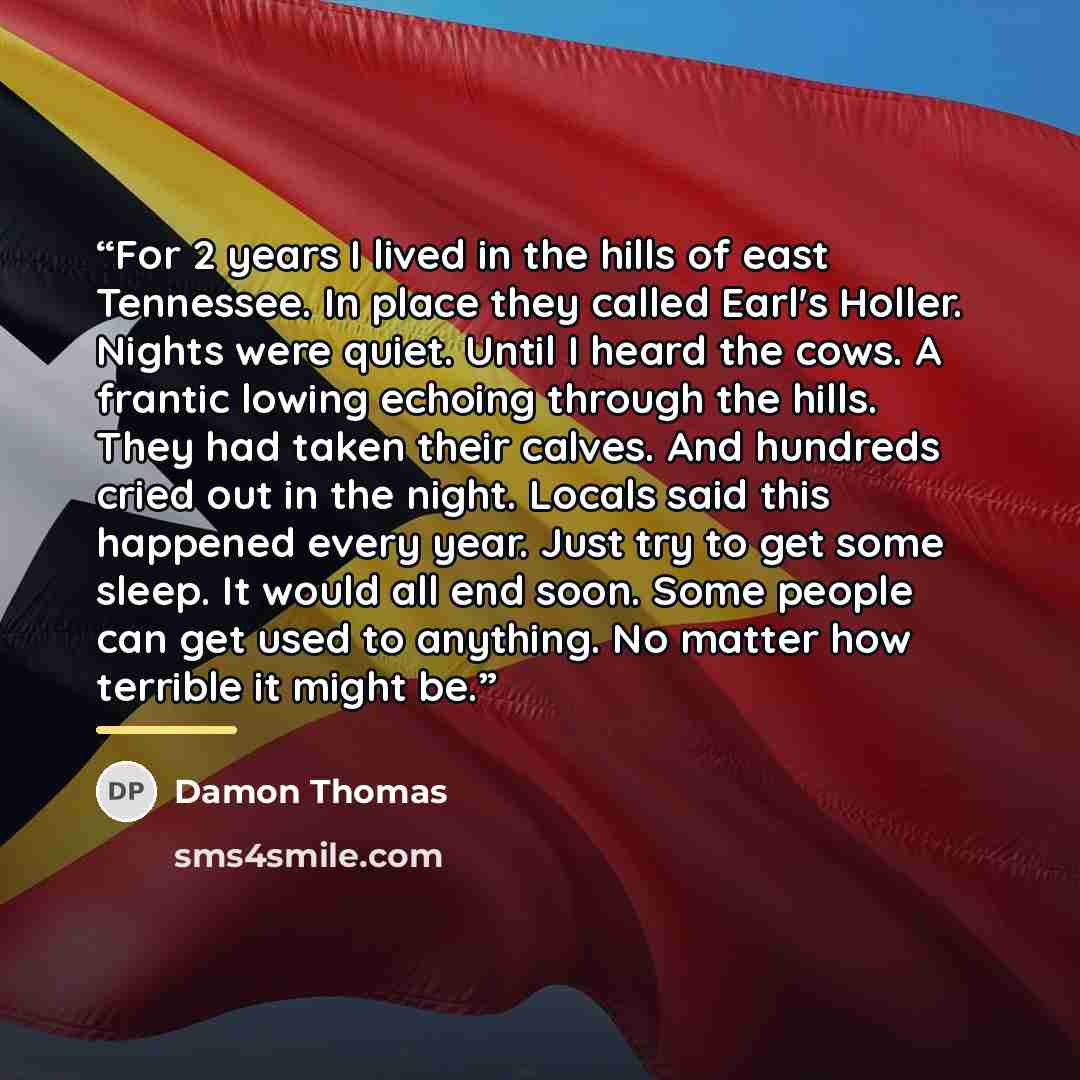 “For 2 years I lived in the hills of east Tennessee. In place they called Earl's Holler. Nights were quiet. Until I heard the cows. A frantic lowing echoing through the hills. They had taken their calves. And hundreds cried out in the night. Locals said this happened every year. Just try to get…” quote by Damon Thomas