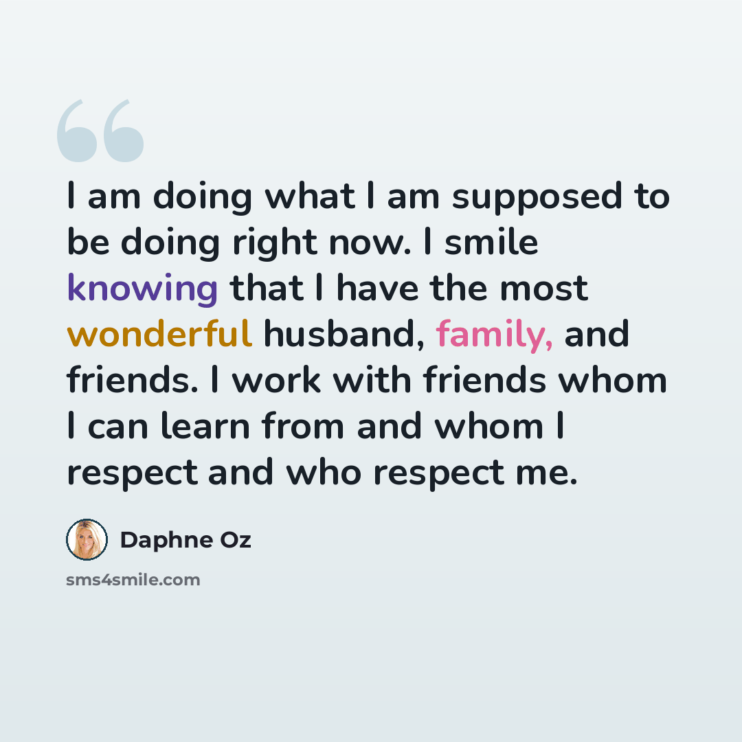 “I am doing what I am supposed to be doing right now. I smile knowing that I have the most wonderful husband, family, and friends. I work with friends whom I can learn from and whom I respect and who respect me.” quote by Daphne Oz