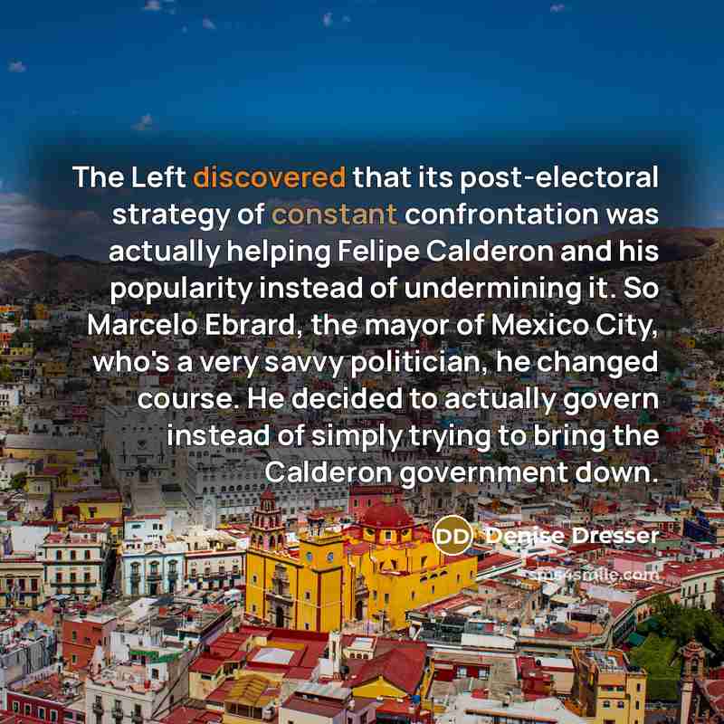 “The Left discovered that its post-electoral strategy of constant confrontation was actually helping Felipe Calderon and his popularity instead of undermining it. So Marcelo Ebrard, the mayor of Mexico City, who's a very savvy politician, he changed course. He decided to actually govern instead of…” quote by Denise Dresser