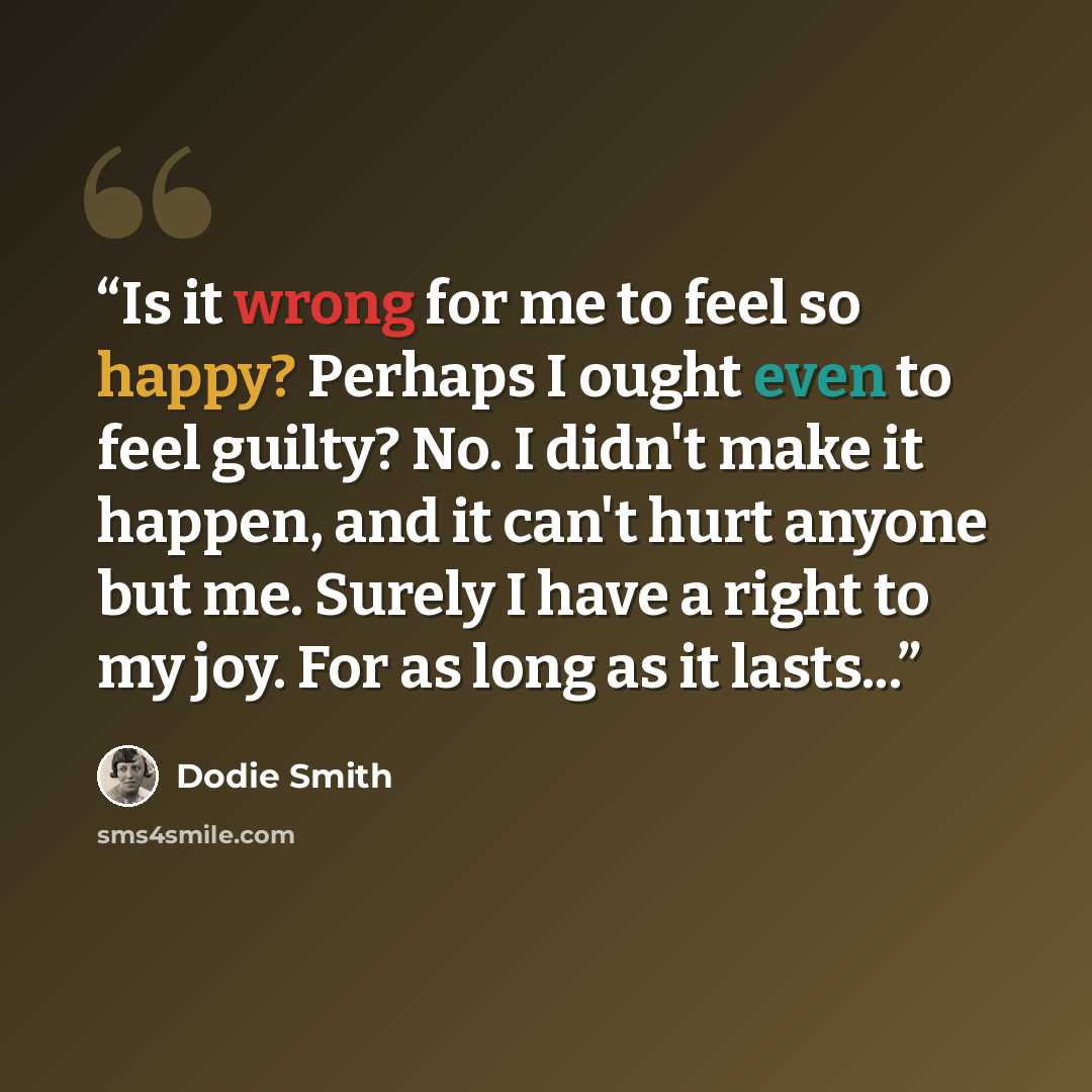 “Is it wrong for me to feel so happy? Perhaps I ought even to feel guilty? No. I didn't make it happen, and it can't hurt anyone but me. Surely I have a right to my joy. For as long as it lasts...” quote by Dodie Smith