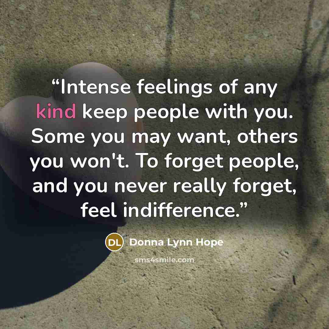 “Intense feelings of any kind keep people with you. Some you may want, others you won't. To forget people, and you never really forget, feel indifference.” quote by Donna Lynn Hope