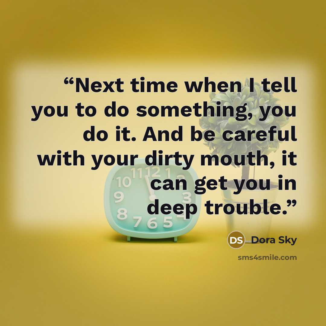 “Next time when I tell you to do something, you do it. And be careful with your dirty mouth, it can get you in deep trouble.” quote by Dora Sky