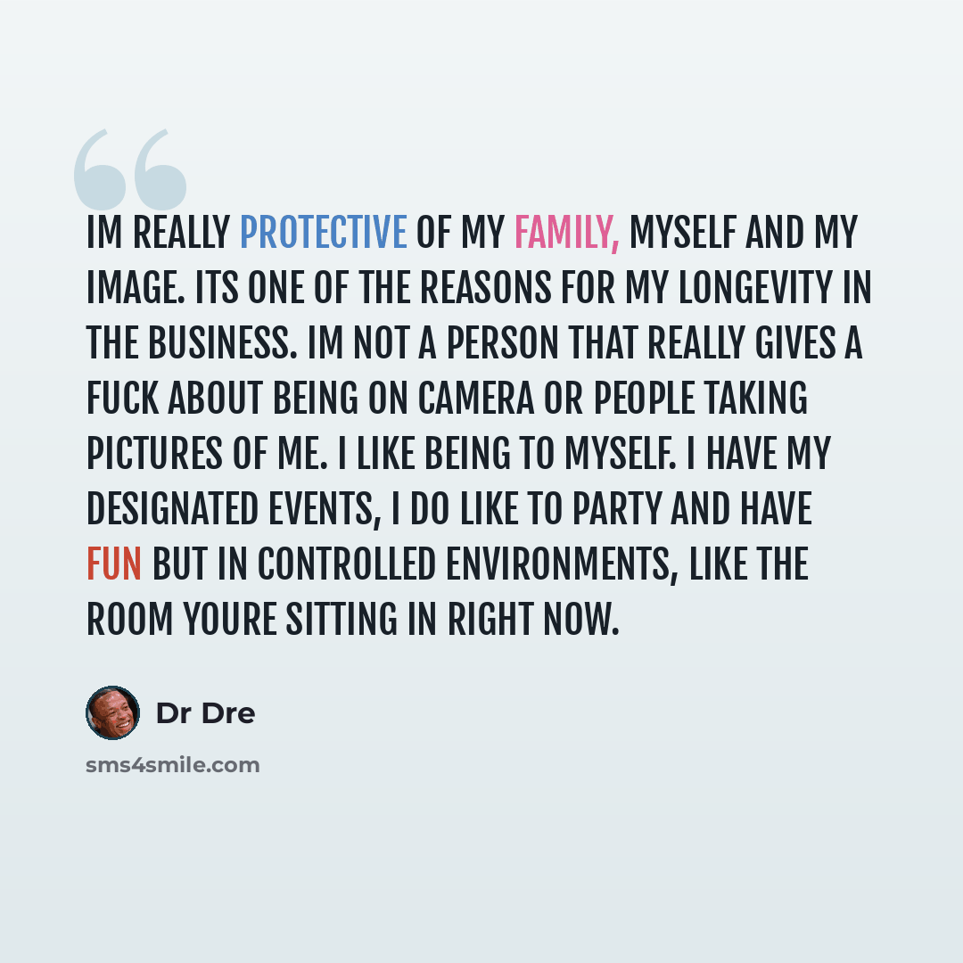 “Im really protective of my family, myself and my image. Its one of the reasons for my longevity in the business. Im not a person that really gives a fuck about being on camera or people taking pictures of me. I like being to myself. I have my designated events, I do like to party and have fun but…” quote by Dr Dre