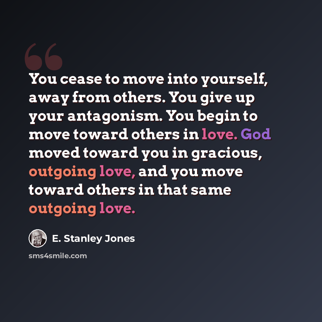 “You cease to move into yourself, away from others. You give up your antagonism. You begin to move toward others in love. God moved toward you in gracious, outgoing love, and you move toward others in that same outgoing love.” quote by E. Stanley Jones