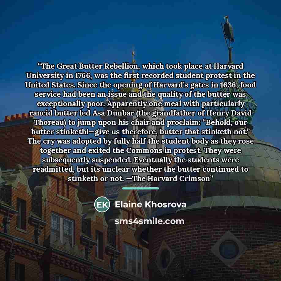 “The Great Butter Rebellion, which took place at Harvard University in 1766, was the first recorded student protest in the United States. Since the opening of Harvard’s gates in 1636, food service had been an issue and the quality of the butter was exceptionally poor. Apparently one meal with…” quote by Elaine Khosrova