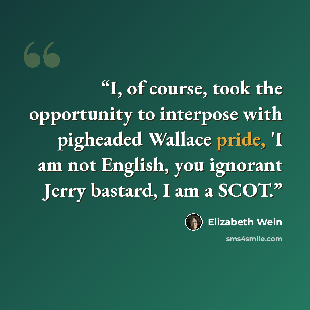“I, of course, took the opportunity to interpose with pigheaded Wallace pride, 'I am not English, you ignorant Jerry bastard, I am a SCOT.” quote by Elizabeth Wein