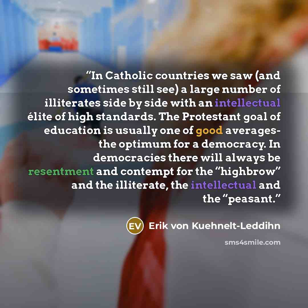 “In Catholic countries we saw (and sometimes still see) a large number of illiterates side by side with an intellectual élite of high standards. The Protestant goal of education is usually one of good averages- the optimum for a democracy. In democracies there will always be resentment and contempt…” quote by Erik von Kuehnelt-Leddihn