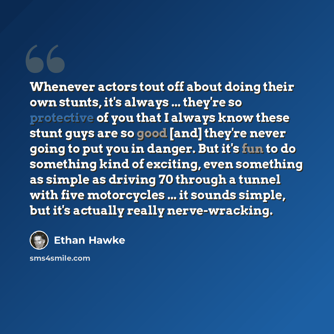 “Whenever actors tout off about doing their own stunts, it's always ... they're so protective of you that I always know these stunt guys are so good [and] they're never going to put you in danger. But it's fun to do something kind of exciting, even something as simple as driving 70 through a tunnel…” quote by Ethan Hawke